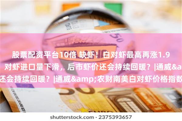 股票配资平台10倍 缺虾！白对虾最高再涨1.9元/斤！南海即将开渔，对虾进口量下滑，后市虾价还会持续回暖？|通威&农财南美白对虾价格指数