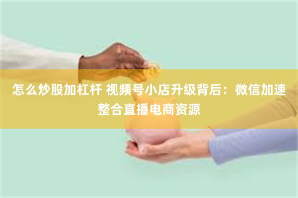 怎么炒股加杠杆 视频号小店升级背后：微信加速整合直播电商资源