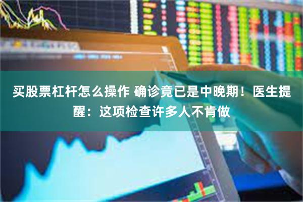 买股票杠杆怎么操作 确诊竟已是中晚期！医生提醒：这项检查许多人不肯做