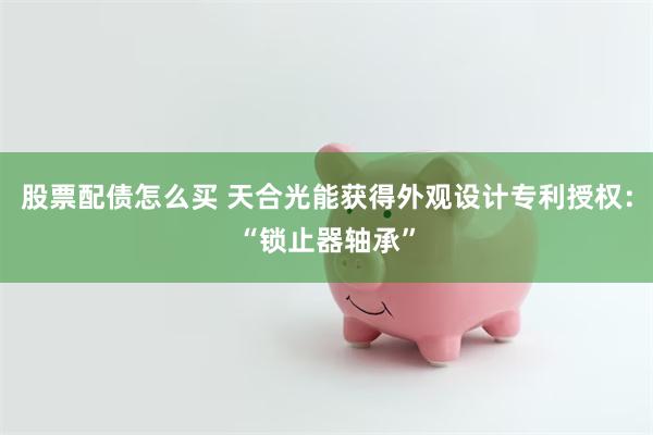 股票配债怎么买 天合光能获得外观设计专利授权：“锁止器轴承”