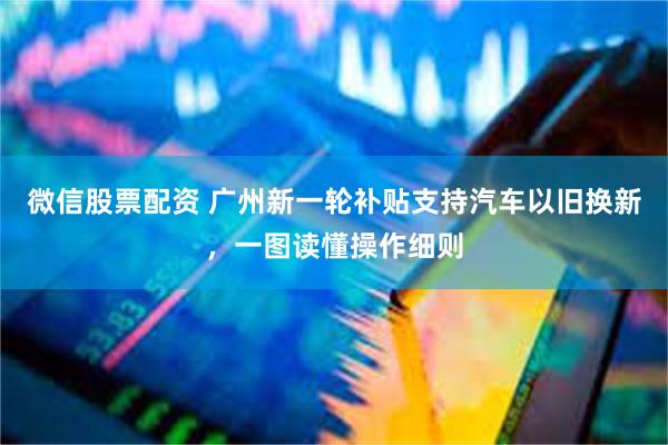 微信股票配资 广州新一轮补贴支持汽车以旧换新，一图读懂操作细则