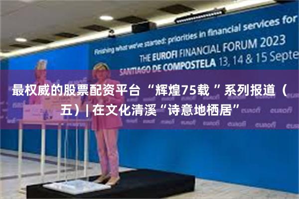 最权威的股票配资平台 “辉煌75载 ”系列报道（五）| 在文化清溪“诗意地栖居”