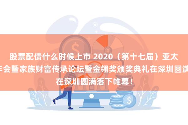股票配债什么时候上市 2020（第十七届）亚太财富管理年会暨家族财富传承论坛暨金翎奖颁奖典礼在深圳圆满落下帷幕！