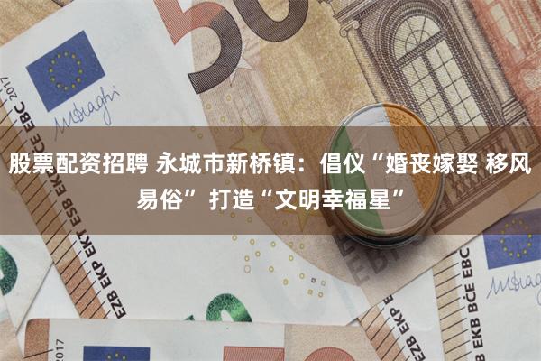 股票配资招聘 永城市新桥镇：倡仪“婚丧嫁娶 移风易俗” 打造“文明幸福星”