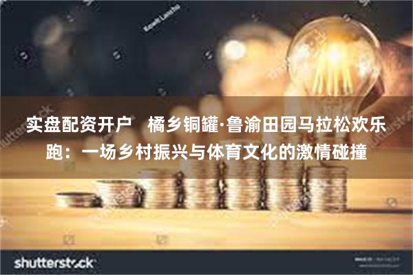 实盘配资开户   橘乡铜罐·鲁渝田园马拉松欢乐跑：一场乡村振兴与体育文化的激情碰撞
