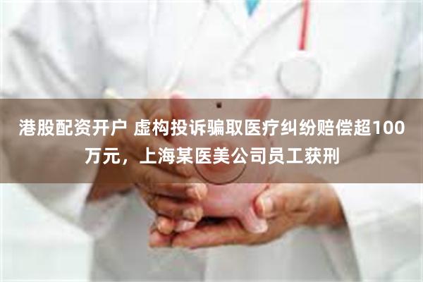 港股配资开户 虚构投诉骗取医疗纠纷赔偿超100万元，上海某医美公司员工获刑