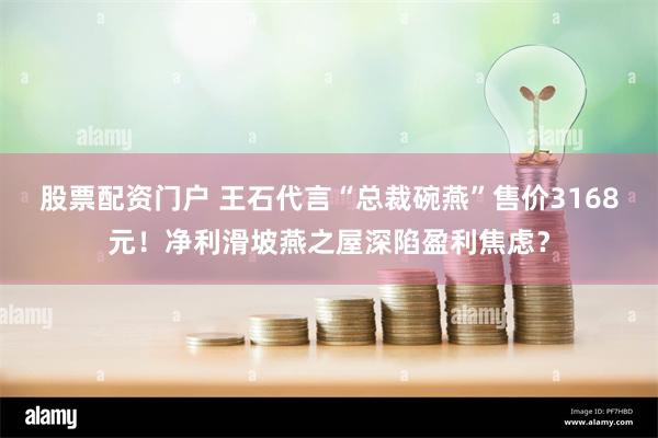 股票配资门户 王石代言“总裁碗燕”售价3168元！净利滑坡燕之屋深陷盈利焦虑？