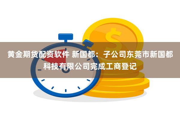 黄金期货配资软件 新国都：子公司东莞市新国都科技有限公司完成工商登记