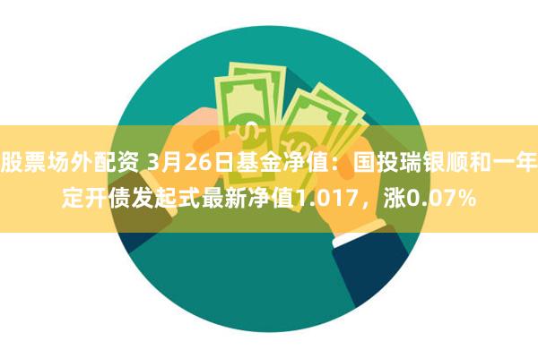 股票场外配资 3月26日基金净值：国投瑞银顺和一年定开债发起式最新净值1.017，涨0.07%