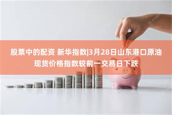 股票中的配资 新华指数|3月28日山东港口原油现货价格指数较前一交易日下跌