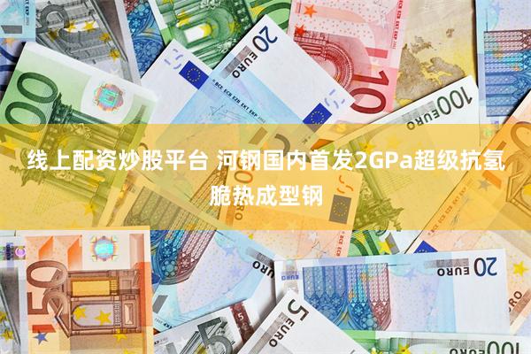 线上配资炒股平台 河钢国内首发2GPa超级抗氢脆热成型钢