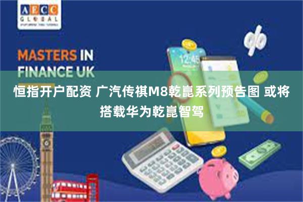 恒指开户配资 广汽传祺M8乾崑系列预告图 或将搭载华为乾崑智驾