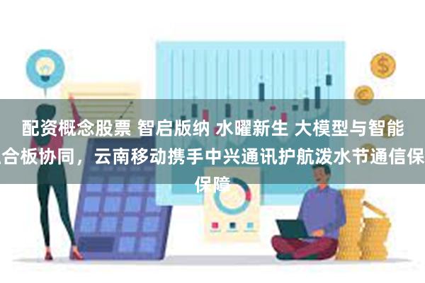 配资概念股票 智启版纳 水曜新生 大模型与智能融合板协同，云南移动携手中兴通讯护航泼水节通信保障