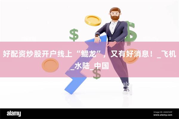 好配资炒股开户线上 “鲲龙”，又有好消息！_飞机_水陆_中国