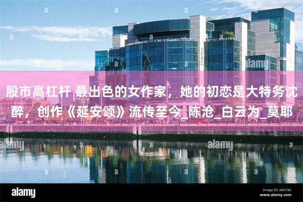 股市高杠杆 最出色的女作家，她的初恋是大特务沈醉，创作《延安颂》流传至今_陈沧_白云为_莫耶