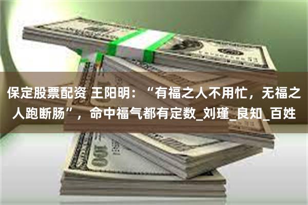 保定股票配资 王阳明：“有福之人不用忙，无福之人跑断肠”，命中福气都有定数_刘瑾_良知_百姓