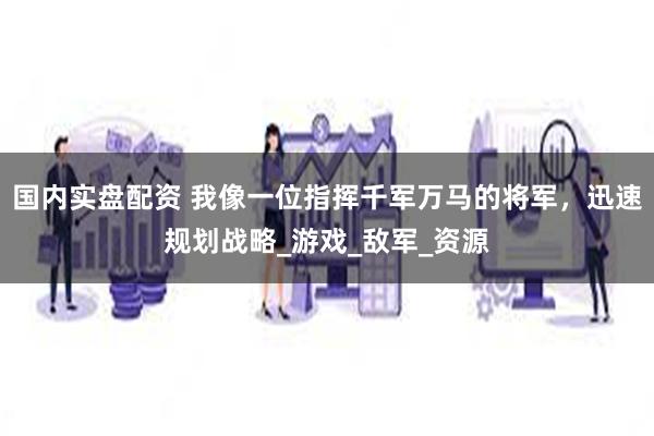 国内实盘配资 我像一位指挥千军万马的将军，迅速规划战略_游戏_敌军_资源