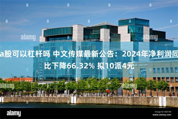 a股可以杠杆吗 中文传媒最新公告：2024年净利润同比下降66.32% 拟10派4元