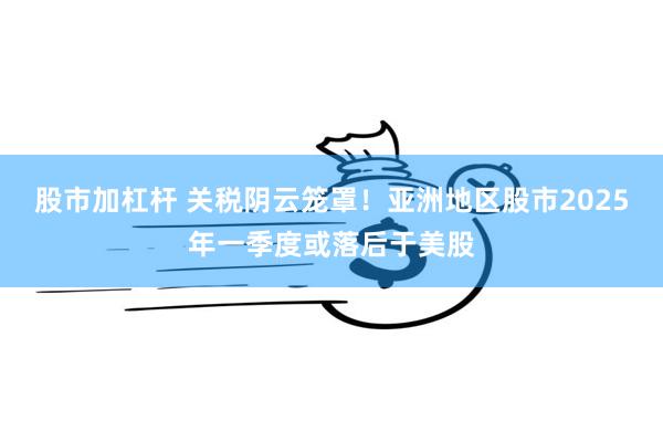 股市加杠杆 关税阴云笼罩！亚洲地区股市2025年一季度或落后于美股