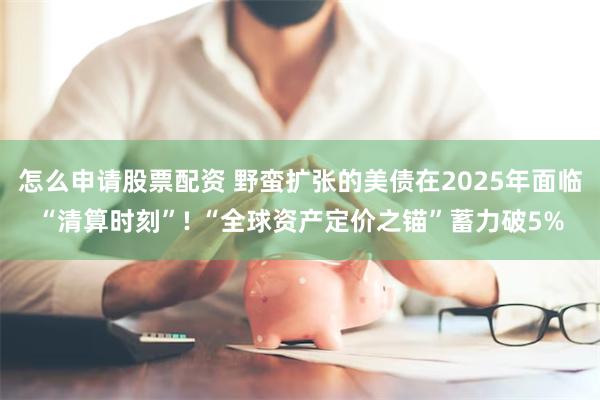 怎么申请股票配资 野蛮扩张的美债在2025年面临“清算时刻”! “全球资产定价之锚”蓄力破5%