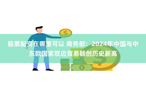 股票配资在哪里可以 商务部：2024年中国与中东欧国家双边贸易额创历史新高