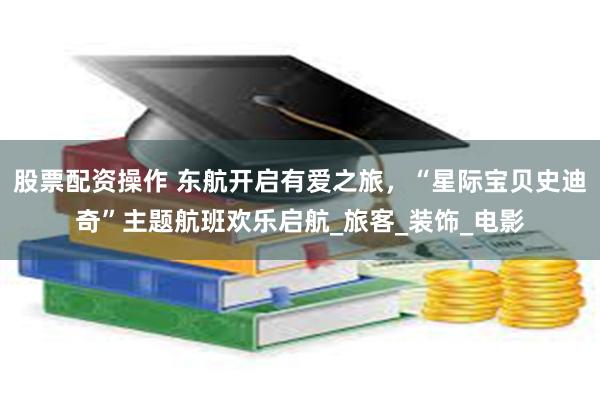 股票配资操作 东航开启有爱之旅，“星际宝贝史迪奇”主题航班欢乐启航_旅客_装饰_电影