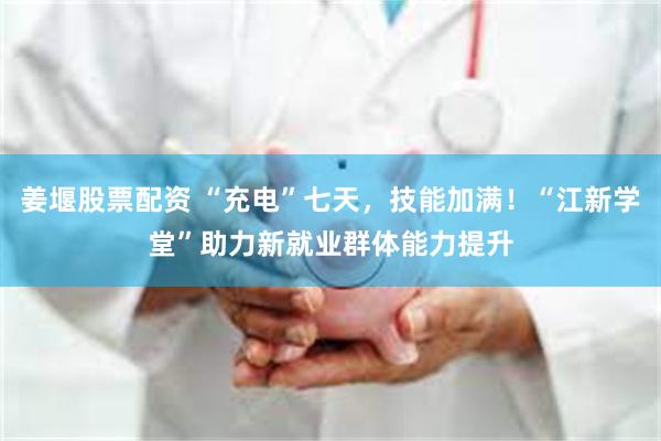 姜堰股票配资 “充电”七天，技能加满！“江新学堂”助力新就业群体能力提升