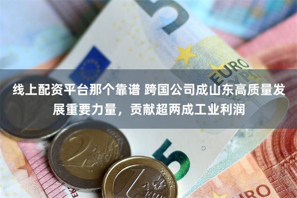 线上配资平台那个靠谱 跨国公司成山东高质量发展重要力量，贡献超两成工业利润
