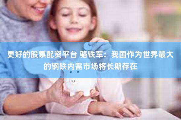 更好的股票配资平台 骆铁军：我国作为世界最大的钢铁内需市场将长期存在