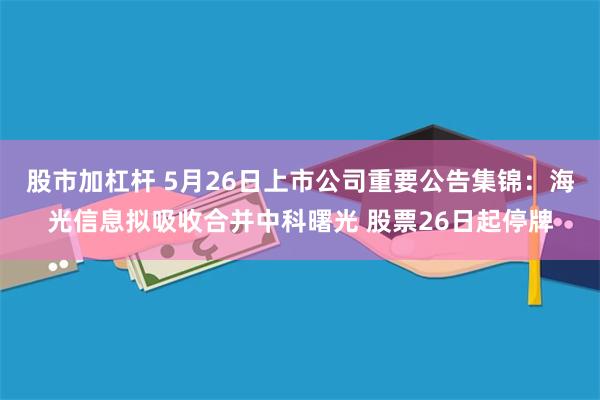 股市加杠杆 5月26日上市公司重要公告集锦：海光信息拟吸收合并中科曙光 股票26日起停牌