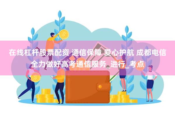在线杠杆股票配资 通信保障 爱心护航 成都电信全力做好高考通信服务_进行_考点