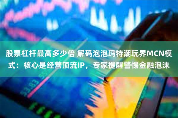 股票杠杆最高多少倍 解码泡泡玛特潮玩界MCN模式：核心是经营顶流IP，专家提醒警惕金融泡沫