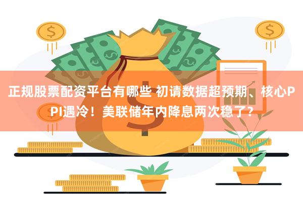 正规股票配资平台有哪些 初请数据超预期、核心PPI遇冷！美联储年内降息两次稳了？