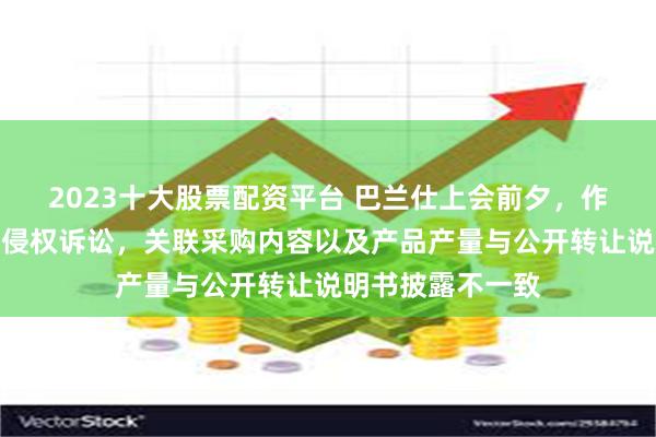 2023十大股票配资平台 巴兰仕上会前夕，作为被告深陷专利侵权诉讼，关联采购内容以及产品产量与公开转让说明书披露不一致