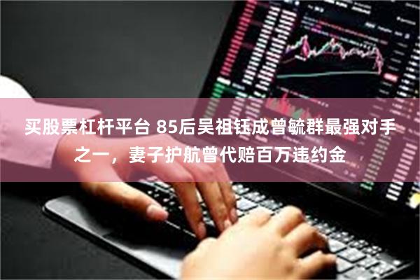 买股票杠杆平台 85后吴祖钰成曾毓群最强对手之一，妻子护航曾代赔百万违约金
