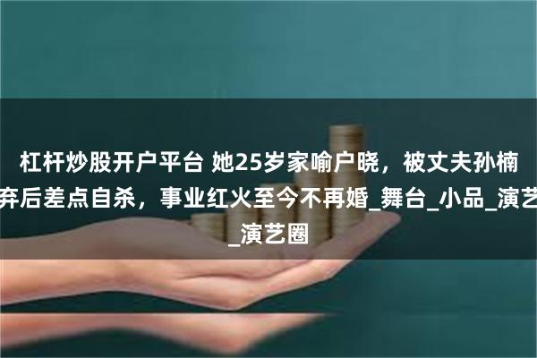 杠杆炒股开户平台 她25岁家喻户晓，被丈夫孙楠抛弃后差点自杀，事业红火至今不再婚_舞台_小品_演艺圈