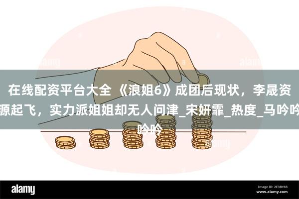 在线配资平台大全 《浪姐6》成团后现状，李晟资源起飞，实力派姐姐却无人问津_宋妍霏_热度_马吟吟