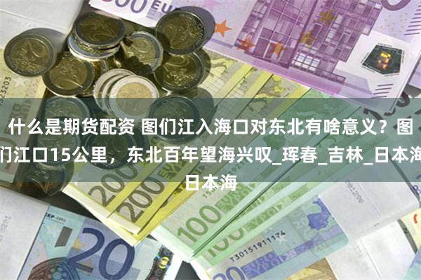 什么是期货配资 图们江入海口对东北有啥意义？图们江口15公里，东北百年望海兴叹_珲春_吉林_日本海