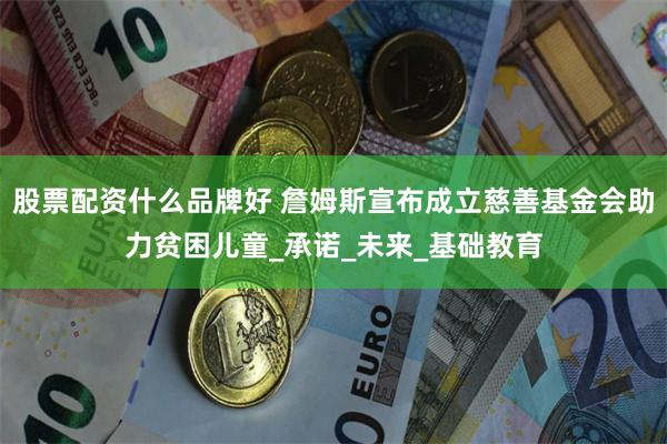 股票配资什么品牌好 詹姆斯宣布成立慈善基金会助力贫困儿童_承诺_未来_基础教育