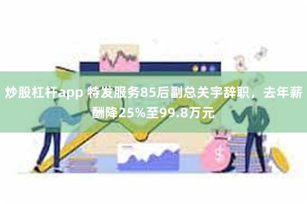 炒股杠杆app 特发服务85后副总关宇辞职，去年薪酬降25%至99.8万元