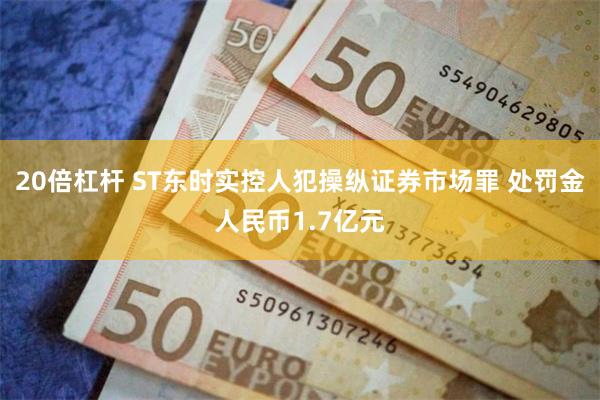 20倍杠杆 ST东时实控人犯操纵证券市场罪 处罚金人民币1.7亿元