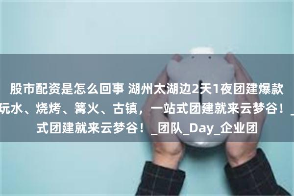 股市配资是怎么回事 湖州太湖边2天1夜团建爆款来袭！490元全包玩水、烧烤、篝火、古镇，一站式团建就来云梦谷！_团队_Day_企业团