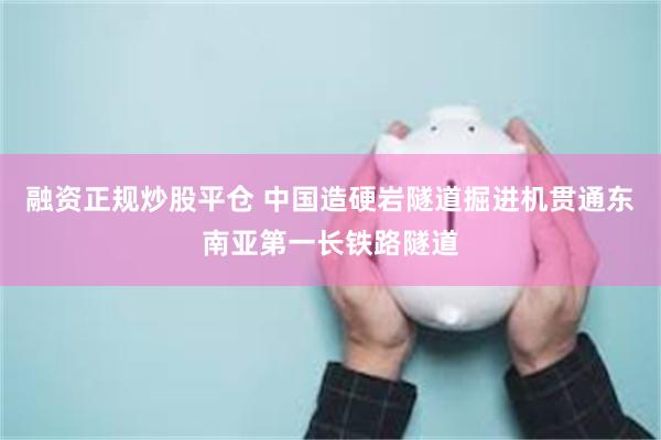 融资正规炒股平仓 中国造硬岩隧道掘进机贯通东南亚第一长铁路隧道