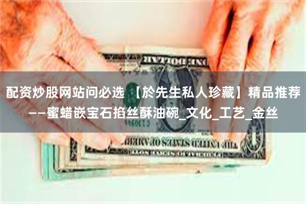 配资炒股网站问必选 【於先生私人珍藏】精品推荐——蜜蜡嵌宝石掐丝酥油碗_文化_工艺_金丝