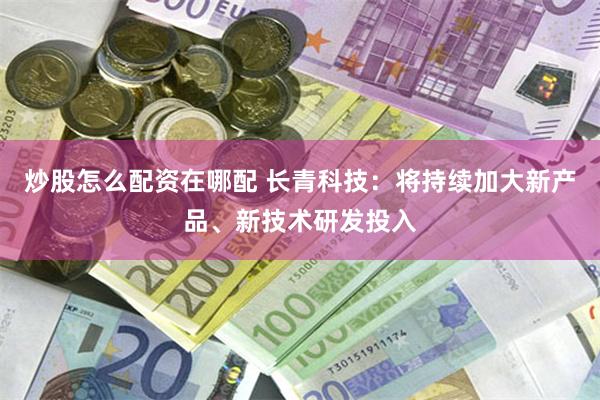 炒股怎么配资在哪配 长青科技：将持续加大新产品、新技术研发投入