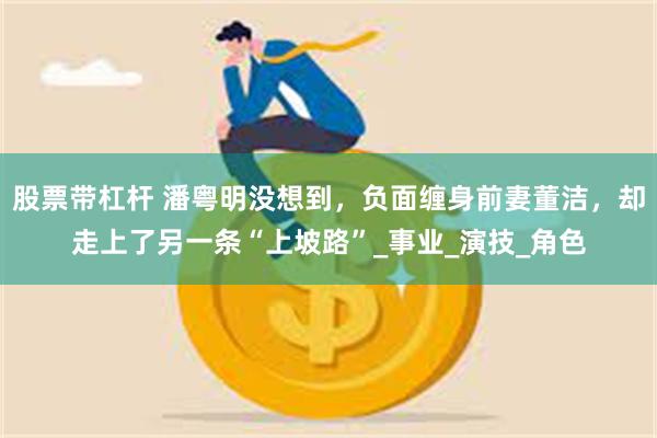 股票带杠杆 潘粤明没想到，负面缠身前妻董洁，却走上了另一条“上坡路”_事业_演技_角色