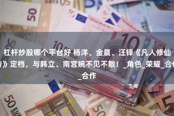 杠杆炒股哪个平台好 杨洋、金晨、汪铎《凡人修仙传》定档，与韩立、南宫婉不见不散！_角色_荣耀_合作