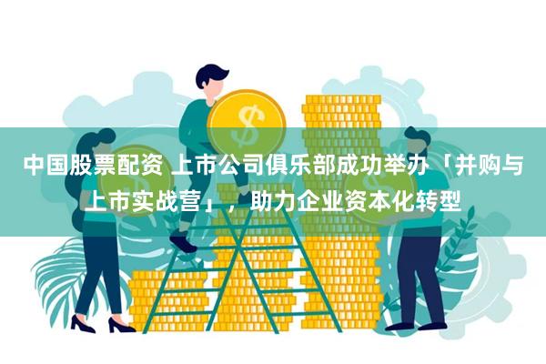 中国股票配资 上市公司俱乐部成功举办「并购与上市实战营」，助力企业资本化转型