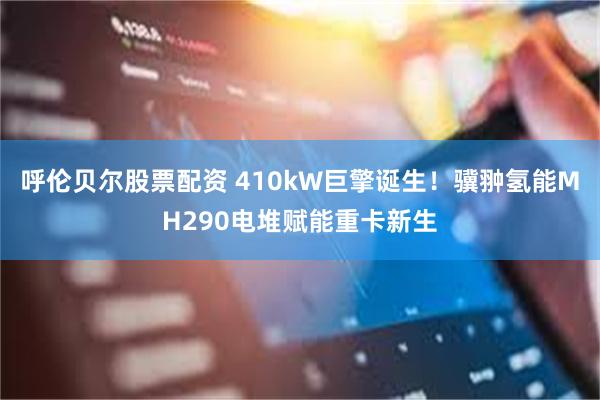 呼伦贝尔股票配资 410kW巨擎诞生！骥翀氢能MH290电堆赋能重卡新生