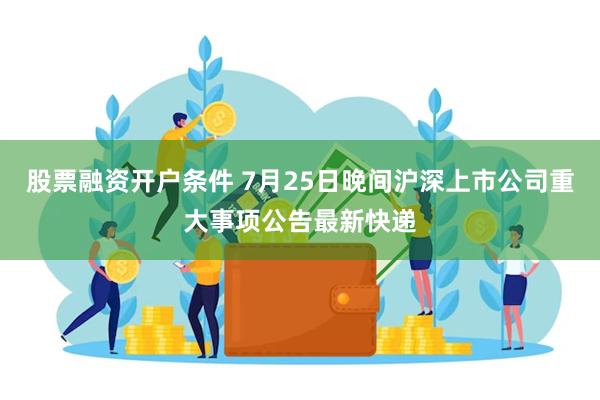 股票融资开户条件 7月25日晚间沪深上市公司重大事项公告最新快递